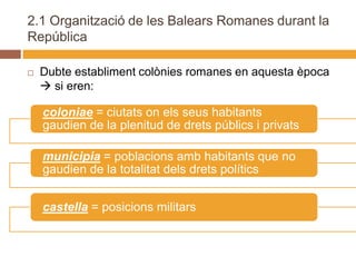 2.1 Organització de les Balears Romanes durant la
República

   Dubte establiment colònies romanes en aquesta època
     si eren:

    coloniae = ciutats on els seus habitants
    gaudien de la plenitud de drets públics i privats

    municipia = poblacions amb habitants que no
    gaudien de la totalitat dels drets polítics


    castella = posicions militars
 