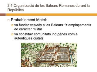 2.1 Organització de les Balears Romanes durant la
República

   Probablement Metel:
     va fundar castella a les Balears  emplaçaments
      de caràcter militar
     va constituir comunitats indígenes com a
      autèntiques ciutats
 