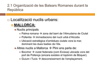 2.1 Organització de les Balears Romanes durant la
República

   Localització nuclis urbans:
     MALLORCA:
       Nuclis   principals
            Palma romana  zona del barri de l’Almudaina de Ciutat
            Pollentia  immediacions del nucli urbà d’Alcúdia
            Ubicació estratègica d’ambdues ciutats vora la mar,
             dominant les dues badies de l’illa.
       Altres   nuclis a Mallorca  Plini ens parla de:
            Bocchor  ciutat federada (com Eivissa) ubicada vora del
             port de Pollença (encara existeix el topònim de Bóquer).
            Guium i Tucis  desconeixement de l’emplaçament.
 