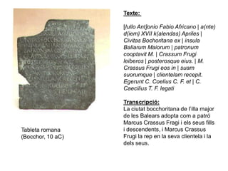Texte:

                   [Iullo Ant]onio Fabio Africano | a(nte)
                   d(iem) XVII k(alendas) Apriles |
                   Civitas Bochoritana ex | insula
                   Baliarum Maiorum | patronum
                   cooptavit M. | Crassum Frugi
                   leiberos | posterosque eius. | M.
                   Crassus Frugi eos in | suam
                   suorumque | clientelam recepit.
                   Egerunt C. Coelius C. F. et | C.
                   Caecilius T. F. legati

                   Transcripció:
                   La ciutat bocchoritana de l’illa major
                   de les Balears adopta com a patró
                   Marcus Crassus Fragi i els seus fills
Tableta romana     i descendents, i Marcus Crassus
(Bocchor, 10 aC)   Frugi la rep en la seva clientela i la
                   dels seus.
 
