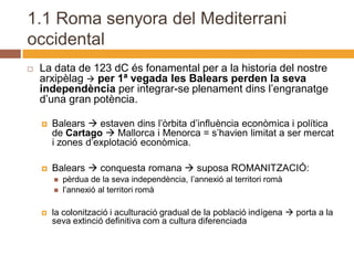 1.1 Roma senyora del Mediterrani
occidental
   La data de 123 dC és fonamental per a la historia del nostre
    arxipèlag  per 1ª vegada les Balears perden la seva
    independència per integrar-se plenament dins l’engranatge
    d’una gran potència.

       Balears  estaven dins l’òrbita d’influència econòmica i política
        de Cartago  Mallorca i Menorca = s’havien limitat a ser mercat
        i zones d’explotació econòmica.

       Balears  conquesta romana  suposa ROMANITZACIÓ:
           pèrdua de la seva independència, l’annexió al territori romà
           l’annexió al territori romà

       la colonització i aculturació gradual de la població indígena  porta a la
        seva extinció definitiva com a cultura diferenciada
 