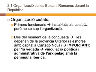 2.1 Organització de les Balears Romanes durant la
República

   Organització ciutats:
     Primersfuncionaris  instal·lats als castella,
     però no se sap l’organització.

     Desdel moment de la conquesta  Illes
     depenen de la província Citerior (aleshores
     amb capital a Cartago Nova)  IMPORTANT:
     per 1a vegada  vinculació política i
     administrativa de l’arxipèlag amb la
     península Ibèrica.
 