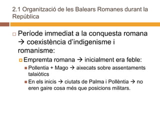 2.1 Organització de les Balears Romanes durant la
República

   Període immediat a la conquesta romana
     coexistència d’indigenisme i
    romanisme:
     Empremta      romana  inicialment era feble:
      Pollentia   + Mago  aixecats sobre assentaments
       talaiòtics
      En els inicis  ciutats de Palma i Pollèntia  no
       eren gaire cosa més que posicions militars.
 