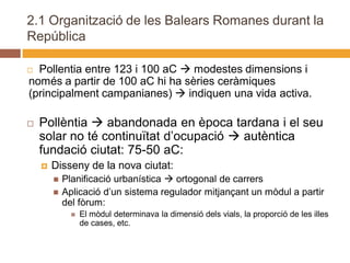 2.1 Organització de les Balears Romanes durant la
República

 Pollentia entre 123 i 100 aC  modestes dimensions i
només a partir de 100 aC hi ha sèries ceràmiques
(principalment campanianes)  indiquen una vida activa.

   Pollèntia  abandonada en època tardana i el seu
    solar no té continuïtat d’ocupació  autèntica
    fundació ciutat: 75-50 aC:
       Disseny de la nova ciutat:
           Planificació urbanística  ortogonal de carrers
           Aplicació d’un sistema regulador mitjançant un mòdul a partir
            del fòrum:
                 El mòdul determinava la dimensió dels vials, la proporció de les illes
                  de cases, etc.
 