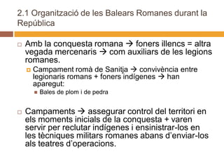 2.1 Organització de les Balears Romanes durant la
República

   Amb la conquesta romana  foners illencs = altra
    vegada mercenaris  com auxiliars de les legions
    romanes.
       Campament romà de Sanitja  convivència entre
        legionaris romans + foners indígenes  han
        aparegut:
           Bales de plom i de pedra


   Campaments  assegurar control del territori en
    els moments inicials de la conquesta + varen
    servir per reclutar indígenes i ensinistrar-los en
    les tècniques militars romanes abans d’enviar-los
    als teatres d’operacions.
 