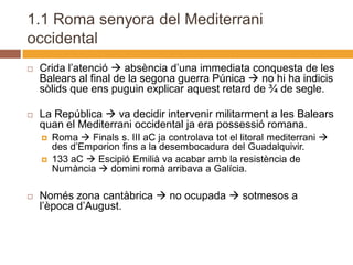 1.1 Roma senyora del Mediterrani
occidental
   Crida l’atenció  absència d’una immediata conquesta de les
    Balears al final de la segona guerra Púnica  no hi ha indicis
    sòlids que ens puguin explicar aquest retard de ¾ de segle.

   La República  va decidir intervenir militarment a les Balears
    quan el Mediterrani occidental ja era possessió romana.
       Roma  Finals s. III aC ja controlava tot el litoral mediterrani 
        des d’Emporion fins a la desembocadura del Guadalquivir.
       133 aC  Escipió Emilià va acabar amb la resistència de
        Numància  domini romà arribava a Galícia.

   Només zona cantàbrica  no ocupada  sotmesos a
    l’època d’August.
 