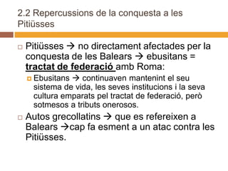2.2 Repercussions de la conquesta a les
Pitiüsses

   Pitiüsses  no directament afectades per la
    conquesta de les Balears  ebusitans =
    tractat de federació amb Roma:
     Ebusitans continuaven mantenint el seu
     sistema de vida, les seves institucions i la seva
     cultura emparats pel tractat de federació, però
     sotmesos a tributs onerosos.
   Autos grecollatins  que es refereixen a
    Balears cap fa esment a un atac contra les
    Pitiüsses.
 