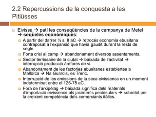 2.2 Repercussions de la conquesta a les
Pitiüsses

   Eivissa  patí les conseqüències de la campanya de Metel
     seqüeles econòmiques:
       A partir del darrer ¼ s. II aC  retrocés economia ebusitana
        contraposat a l’expansió que havia gaudit durant la resta de
        segle.
       Forta crisi al camp  abandonament diversos assentaments.
       Sector terrissaire de la ciutat  baixada de l’activitat 
        interrupció producció àmfores de vi.
       Abandonament de les factories ebusitanes establertes a
        Mallorca  Na Guardis, es Trenc.
       Interrupció de les emissions de la seca eivissenca en un moment
        indeterminat entre el 125-75 aC.
       Fora de l’arxipèlag  baixada significa dels materials
        d’importació eivissencs als jaciments peninsulars  sobretot per
        la creixent competència dels comerciants itàlics.
 