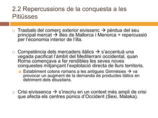 2.2 Repercussions de la conquesta a les
Pitiüsses

   Trasbals del comerç exterior eivissenc  pèrdua del seu
    principal mercat  illes de Mallorca i Menorca + repercussió
    per l’economia interior de l’illa.

   Competència dels mercaders itàlics  s’accentuà una
    vegada pacificat l’àmbit del Mediterrani occidental, quan
    Roma començava a fer rendibles les seves noves
    conquestes mitjançant l’explotació directa de llurs territoris.
       Establiment colons romans a les antigues Gimnèsies  va
        provocar un augment de la demanda de productes itàlics en
        detriment dels ebusitans.

   Crisi eivissenca  s’inscriu en un context més ampli de crisi
    que afecta els centres púnics d’Occident (Sexi, Malaka).
 