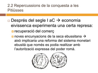 2.2 Repercussions de la conquesta a les
Pitiüsses

   Després del segle I aC  economia
    eivissenca experimenta una certa represa:
     recuperació   del comerç
     noves  encunyacions de la seca ebussitana 
     això implicaria una reforma del sistema monetari
     ebusità que només es podia realitzar amb
     l’autorització expressa del poder romà.
 