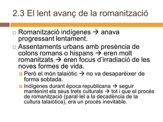 2.3 El lent avanç de la romanització

   Romanització indígenes  anava
    progressant lentament.
   Assentaments urbans amb presència de
    colons romans o hispans  eren molt
    romanitzats  eren focus d’irradiació de les
    noves formes de vida.
     Però   el món talaiòtic  no va desaparèixer de
        forma sobtada.
       Indígenes durant època republicana  seguir
        mantenint els seus trets culturals  tot i que el procés
        de romanització (paral·lel a la decadència de la
        cultura talaiòtica), era un procés inevitable.
 