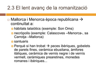 2.3 El lent avanç de la romanització

   Mallorca i Menorca època republicana 
    continuïtat a:
     hàbitats talaiòtics (exemple: Son Oms)
     necròpolis (exemple: Calascoves –Menorca-, sa
      Carrotja –Mallorca)
     santuaris
     Perquè si han trobat  peces ibèriques, gobelets
      de parets fines, ceràmica ebusitana, àmfores
      itàliques, ceràmica de vernís negre i de vernís
      vermell, ceràmiques prearetines, monedes
      romanes i ibèriques...
 