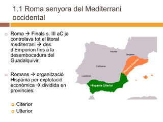 1.1 Roma senyora del Mediterrani
    occidental

   Roma  Finals s. III aC ja
    controlava tot el litoral
    mediterrani  des
    d’Emporion fins a la
    desembocadura del
    Guadalquivir.

   Romans  organització
    Hispània per explotació
    econòmica  dividida en 2
    províncies:

       Citerior
       Ulterior
 