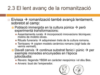 2.3 El lent avanç de la romanització

   Eivissa  romanització també avançà lentament,
    sobretot al camp:
       Població immergida en la cultura púnica  però
        experimentà transformacions:
           Assentaments rurals  incorporació innovacions tècniques:
            molins de moldre olives.
           Rituals funeraris  adquireixen trets de la cultura romana.
           Terrissers  copien models ceràmics romans (sigil·lada de
            vernís vermell).
       Davall canvis  continua substrat fenici i púnic  per
        exemple monedes encunyades en l’època
        julioclàudia:
           Revers: llegenda YBSM en caràcter neopúnics i el déu Bes.
           Anvers: bust de l’emperador.
 