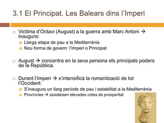 3.1 El Principat. Les Balears dins l’Imperi

   Victòria d’Octavi (August) a la guerra amb Marc Antoni 
    inaugura:
       Llarga etapa de pau a la Mediterrània
       Nou forma de govern: l’Imperi o Principat

   August  concentra en la seva persona els principals poders
    de la República.

   Durant l’Imperi  s’intensificà la romanització de tot
    l’Occident:
       S’inaugura un llarg període de pau i estabilitat a la Mediterrània
       Províncies  assoleixen elevades cotes de prosperitat
 