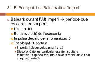 3.1 El Principat. Les Balears dins l’Imperi

   Balears durant l’Alt Imperi  període que
    es caracteritza per:
     L’estabilitat
     Bona  evolució de l’economia
     Impulsa decisiu de la romanització
     Tot plegat  porta a:
       Important  desenvolupament urbà
       Dissolució de les particularitats de la cultura
        talaiòtica  quedà reduïda a nivells residuals a final
        d’aquest període
 
