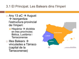 3.1 El Principat. Les Balears dins l’Imperi

   Any 13 aC  August
     reorganitza
    l’estructura provincial
    de l’Imperi:
       Hispània  dividida
        en tres províncies:
        Bètica, Lusitània i
        Tarraconense
   Illes Balears 
    vinculades a Tárraco
    (capital de la
    Tarraconense)
 