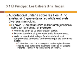 3.1 El Principat. Les Balears dins l’Imperi

   Autoritat civil unitària sobre les Illes  no
    existia, sinó que estava repartida entre els
    diversos municipis.
     Hihavia  autoritat (caire militar) amb jurisdicció
      sobre tot l’arxipèlag: el prefecte.
       No se sap quan es va crear aquest càrrec.
       Estava subordinat al governador de la Tarraconense.
       No hi ha unanimitat pel que fa a les atribucions i
        competències que tenia, però sembla que era un càrrec
        militar:
              Control dels ports i de la navegació per les aigües Balears.
              Residia a les ciutats amb major rang jurídic de les Balears:
               Pollentia i Palma  no se sap quina en concret.
 