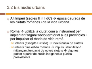 3.2 Els nuclis urbans

   Alt Imperi (segles II i III dC)  època daurada de
    les ciutats romanes i de la vida urbana.

   Roma  utilitzà la ciutat com a instrument per
    implantar l’organització territorial a les províncies i
    per impulsar el mode de vida romà.
     Balears (excepte Eivissa)  inexistència de ciutats.
     Balears dins òrbita romana  impuls urbanització
      mitjançant fundació de noves ciutats  algunes
      potser a partir de nuclis indígenes o púnics
      preexistents.
 