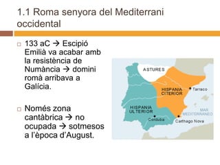1.1 Roma senyora del Mediterrani
occidental
   133 aC  Escipió
    Emilià va acabar amb
    la resistència de
    Numància  domini
    romà arribava a
    Galícia.

   Només zona
    cantàbrica  no
    ocupada  sotmesos
    a l’època d’August.
 
