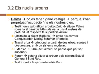 3.2 Els nuclis urbans

   Palma  no es tenen gaire vestigis  perquè s’han
    perpetuat l’ocupació fins els nostres dies.
       Testimonis epigràfics i arquitectònic  situen Palma
        romana al barri de l’Almudaina, a uns 4 metres de
        profunditat respecte la superfície actual.
       Límits de la ciutat (hipòtesi)  entre els carrers
        Conquistador, Morey, Miramar i Portella.
       Traçat urbà  ortogonal a partir de dos eixos: cardus i
        decumanus, amb un sistema modular.
       Extensió  6 ha (actualment se pensa que pot ser
        superior)
       Fòrum  estaria situar al creuer dels carrers Estudi
        General i Sant Roc.
       Teatre romà a les proximitats dels Born
 