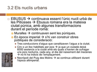 3.2 Els nuclis urbans

   EBUSUS  continuava essent l’únic nucli urbà de
    les Pitiüsses  Ebusus romana era la mateixa
    ciutat púnica, amb algunes transformacions
    durant el període romà:
     Muralles  continuaven sent les púniques.
     En època imperial  s’hi van construir obres
      públiques de consideració:
           Tres conduccions d’aigua que canalitzaven l’aigua a la ciutat.
           Circ o un lloc habilitats per jocs  ja que un ciutadà deixà
            6000 sestercis a la ciutat amb els quals s’havien de sufragar
            uns jocs nocturns, cada any, el dia del naixement del mecenes
             no hi ha indicis de l’emplaçament.
           Necròpoli del Puig des Molins  se continua utilitzant durant
            l’època altimperial.
 