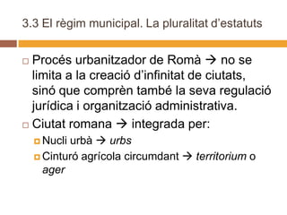 3.3 El règim municipal. La pluralitat d’estatuts


 Procés urbanitzador de Romà  no se
  limita a la creació d’infinitat de ciutats,
  sinó que comprèn també la seva regulació
  jurídica i organització administrativa.
 Ciutat romana  integrada per:

     Nucliurbà  urbs
     Cinturó agrícola circumdant  territorium o
      ager
 