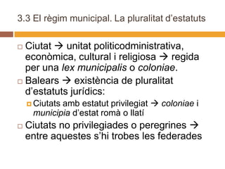 3.3 El règim municipal. La pluralitat d’estatuts

 Ciutat  unitat politicodministrativa,
  econòmica, cultural i religiosa  regida
  per una lex municipalis o coloniae.
 Balears  existència de pluralitat
  d’estatuts jurídics:
            amb estatut privilegiat  coloniae i
     Ciutats
     municipia d’estat romà o llatí
   Ciutats no privilegiades o peregrines 
    entre aquestes s’hi trobes les federades
 