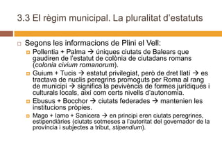 3.3 El règim municipal. La pluralitat d’estatuts

   Segons les informacions de Plini el Vell:
       Pollentia + Palma  úniques ciutats de Balears que
        gaudiren de l’estatut de colònia de ciutadans romans
        (colonia civium romanorum).
       Guium + Tucis  estatut privilegiat, però de dret llatí  es
        tractava de nuclis peregrins promoguts per Roma al rang
        de municipi  significa la pevivència de formes jurídiques i
        culturals locals, així com certs nivells d’autonomia.
       Ebusus + Bocchor  ciutats federades  mantenien les
        institucions pròpies.
       Mago + Iamo + Sanicera  en principi eren ciutats peregrines,
        estipendiàries (ciutats sotmeses a l’autoritat del governador de la
        província i subjectes a tribut, stipendium).
 