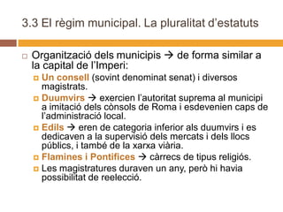 3.3 El règim municipal. La pluralitat d’estatuts

   Organització dels municipis  de forma similar a
    la capital de l’Imperi:
     Un consell (sovint denominat senat) i diversos
      magistrats.
     Duumvirs  exercien l’autoritat suprema al municipi
      a imitació dels cònsols de Roma i esdevenien caps de
      l’administració local.
     Edils  eren de categoria inferior als duumvirs i es
      dedicaven a la supervisió dels mercats i dels llocs
      públics, i també de la xarxa viària.
     Flamines i Pontifices  càrrecs de tipus religiós.
     Les magistratures duraven un any, però hi havia
      possibilitat de reelecció.
 