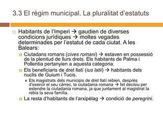 3.3 El règim municipal. La pluralitat d’estatuts

   Habitants de l’Imperi  gaudien de diverses
    condicions jurídiques  moltes vegades
    determinades per l’estatut de cada ciutat. A les
    Balears:
       Ciutadans romans (cives romani)  estaven en possessió
        de la plenitud de llurs drets. Els habitants de Palma i
        Pollentia pertanyien a aquesta categoria.
       Els beneficiaris de dret llatí (ius latii)  habitants dels
        nuclis de Guium i Tucis.
           Els magistrats dels municipis de dret llatí rebien, després
            d’exercir el seu càrrec, la ciutadania romana  fet decisiu per
            estendre la ciutadania romana, ja que juntament al magistrat la
            rebia la seva família.
       La resta d’habitants de l’arxipèlag  condició de peregrini.
 