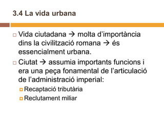 3.4 La vida urbana

 Vida ciutadana  molta d’importància
  dins la civilització romana  és
  essencialment urbana.
 Ciutat  assumia importants funcions i
  era una peça fonamental de l’articulació
  de l’administració imperial:
     Recaptaciótributària
     Reclutament miliar
 