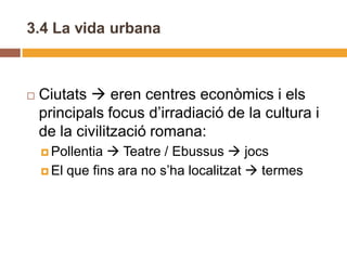 3.4 La vida urbana



   Ciutats  eren centres econòmics i els
    principals focus d’irradiació de la cultura i
    de la civilització romana:
     Pollentia  Teatre / Ebussus  jocs
     El que fins ara no s’ha localitzat  termes
 