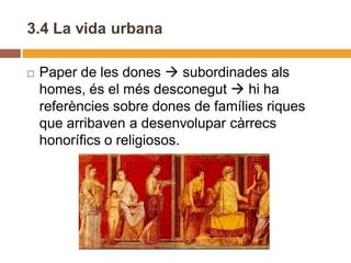 3.4 La vida urbana

   Paper de les dones  subordinades als
    homes, és el més desconegut  hi ha
    referències sobre dones de famílies riques
    que arribaven a desenvolupar càrrecs
    honorífics o religiosos.
 