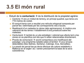 3.5 El món rural
   Estudi de la centuriació  és la distribució de la propietat agrària:
       Centúria  era un mòdul de terreny, en principi quadrat, que tenia uns
        710 metres de costat.
       El conjunt tenia com a resultat una retícula ortogonal composta per
        parcel·les i delimitada per les corresponents vies d’accés.
       Realització d’un cadastre (a càrrec dels agrimensors)  implica una
        valoració de les terres i l’establiment d’una jurisdicció sobre les
        mateixes.
       Centuriació  també és un pla estratègic i colonial que afecta tant a les
        zones on es planifica com les que hi estan relacionades directament.
       Procés de centuriació  sovint comportava una modificació del
        paisatge i una empremta notable sobre el territori  avui encara
        detectables (Ses Salines, Santanyí, Calonge, Inca, Sencelles).
       La cessió de parcel·les es devia efectuar als colons establerts a
        Mallorca en el segle I aC i serien precisament la base de la seva
        subsistència.
 