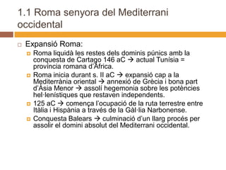 1.1 Roma senyora del Mediterrani
occidental
   Expansió Roma:
       Roma liquidà les restes dels dominis púnics amb la
        conquesta de Cartago 146 aC  actual Tunísia =
        província romana d’Àfrica.
       Roma inicia durant s. II aC  expansió cap a la
        Mediterrània oriental  annexió de Grècia i bona part
        d’Àsia Menor  assolí hegemonia sobre les potències
        hel·lenístiques que restaven independents.
       125 aC  comença l’ocupació de la ruta terrestre entre
        Itàlia i Hispània a través de la Gàl·lia Narbonense.
       Conquesta Balears  culminació d’un llarg procés per
        assolir el domini absolut del Mediterrani occidental.
 