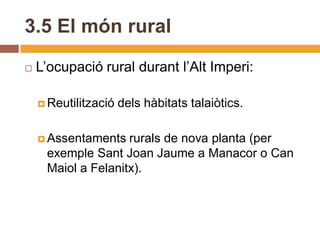3.5 El món rural
   L’ocupació rural durant l’Alt Imperi:

     Reutilització   dels hàbitats talaiòtics.

     Assentaments  rurals de nova planta (per
     exemple Sant Joan Jaume a Manacor o Can
     Maiol a Felanitx).
 