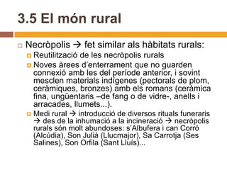 3.5 El món rural
   Necròpolis  fet similar als hàbitats rurals:
     Reutilitzacióde les necròpolis rurals
     Noves àrees d’enterrament que no guarden
      connexió amb les del període anterior, i sovint
      mesclen materials indígenes (pectorals de plom,
      ceràmiques, bronzes) amb els romans (ceràmica
      fina, ungüentaris –de fang o de vidre-, anells i
      arracades, llumets...).
       Medi rural  introducció de diversos rituals funeraris
         des de la inhumació a la incineració  necròpolis
        rurals són molt abundoses: s’Albufera i can Corró
        (Alcúdia), Son Julià (Llucmajor), Sa Carrotja (Ses
        Salines), Son Orfila (Sant Lluís)...
 