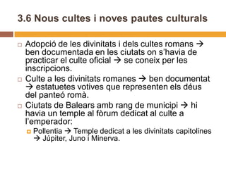 3.6 Nous cultes i noves pautes culturals

   Adopció de les divinitats i dels cultes romans 
    ben documentada en les ciutats on s’havia de
    practicar el culte oficial  se coneix per les
    inscripcions.
   Culte a les divinitats romanes  ben documentat
     estatuetes votives que representen els déus
    del panteó romà.
   Ciutats de Balears amb rang de municipi  hi
    havia un temple al fòrum dedicat al culte a
    l’emperador:
       Pollentia  Temple dedicat a les divinitats capitolines
         Júpiter, Juno i Minerva.
 