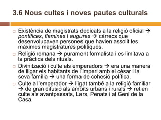 3.6 Nous cultes i noves pautes culturals

   Existència de magistrats dedicats a la religió oficial 
    pontifices, flamines i augures  càrrecs que
    desenvolupaven persones que havien assolit les
    màximes magistratures polítiques.
   Religió romana  purament formalista i es limitava a
    la pràctica dels rituals.
   Divinització i culte als emperadors  era una manera
    de lligar els habitants de l’imperi amb el cèsar i la
    seva família  una forma de cohesió política.
   Culte a l’emperador  lligat també a la religió familiar
     de gran difusió als àmbits urbans i rurals  retien
    culte als avantpassats, Lars, Penats i al Geni de la
    Casa.
 