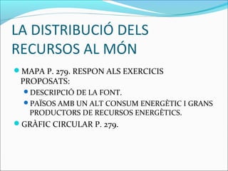 LA DISTRIBUCIÓ DELS
RECURSOS AL MÓN
MAPA P. 279. RESPON ALS EXERCICIS
 PROPOSATS:
  DESCRIPCIÓ DE LA FONT.
  PAÏSOS AMB UN ALT CONSUM ENERGÈTIC I GRANS
   PRODUCTORS DE RECURSOS ENERGÈTICS.
GRÀFIC CIRCULAR P. 279.
 
