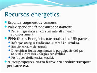 Recursos energètics
Espanya: augment de consum.
País dependent  poc autoabastament:
  Petroli i gas natural: consum més alt i menor
    autoabastament.
PEN: (Plans Energètics nacionals, dins UE: pactes)
  Reforçar energies tradicionals: carbó i hidràulica.
  Reduir consum de petroli
  Diversificar fonts: augmentar la participació del gas
   natural i introduir energies renovables.
  Polítiques d’eficiència i estalvi.
Altres propostes: xarxa ferroviària: reduir transport
 per carretera.
 