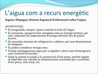 L’aigua com a recurs energètic
Segons: Hispagua: Sistema Espanyol d’informació sobre l’aigua.

AVANTATGES:
 És inesgotable, sempre i quan continuï el cicle de l’aigua.
 És autòctona, perquè la font energètica està en el propi territori, per
  tant, redueixen les importacions d’energia elèctrica des de països
  tercers.
 No necessita sistemes de refrigeració o calderes, per tant disminueixen
  les despeses.
 Es podria considerar energia neta.
 Permet emmagatzemar aigua per a regadius i altres usos d’emergència
  com l’extinció d’incendis.
 Quan la central va unida a la construcció d’una presa, permet regular
  el cabal dels rius i facilita la infraestructura necessària per a activitats
  d’oci: pesca, rem, bany, etc.
 