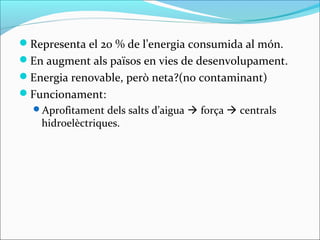 Representa el 20 % de l’energia consumida al món.
En augment als països en vies de desenvolupament.
Energia renovable, però neta?(no contaminant)
Funcionament:
  Aprofitament dels salts d’aigua  força  centrals
    hidroelèctriques.
 