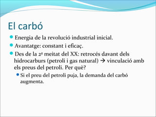 El carbó
Energia de la revolució industrial inicial.
Avantatge: constant i eficaç.
Des de la 2ª meitat del XX: retrocés davant dels
 hidrocarburs (petroli i gas natural)  vinculació amb
 els preus del petroli. Per què?
  Si el preu del petroli puja, la demanda del carbó
    augmenta.
 