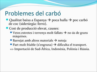 Problemes del carbó
Qualitat baixa a Espanya  poca hulla  poc carbó
 de coc (siderúrgia: ferro).
Cost de producció elevat, causes:
  Vetes estretes i terrenys molt fallats  no ús de grans
   màquines.
  Barrejat amb altres materials  neteja
  Part molt friable (s’engruna)  dificulta el transport.
  => Importació de Sud-Àfrica, Indonèsia, Polònia i Rússia.
 