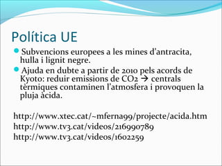 Política UE
Subvencions europees a les mines d’antracita,
 hulla i lignit negre.
Ajuda en dubte a partir de 2010 pels acords de
 Kyoto: reduir emissions de CO2  centrals
 tèrmiques contaminen l’atmosfera i provoquen la
 pluja àcida.

http://www.xtec.cat/~mferna99/projecte/acida.htm
http://www.tv3.cat/videos/216990789
http://www.tv3.cat/videos/1602259
 