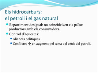 Els hidrocarburs:
el petroli i el gas natural
Repartiment desigual: no coincideixen els països
 productors amb els consumidors.
Control d’aquestes:
  Aliances polítiques
  Conflictes  en augment pel tema del zènit del petroli.
 