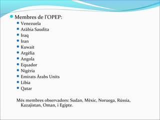 Membres de l’OPEP:
   Venezuela
   Aràbia Saudita
   Iraq
   Iran
   Kuwait
   Argèlia
   Angola
   Equador
   Nigèria
   Emirats Àrabs Units
   Líbia
   Qatar


  Més membres observadors: Sudan, Mèxic, Noruega, Rússia,
   Kazajistan, Oman, i Egipte.
 