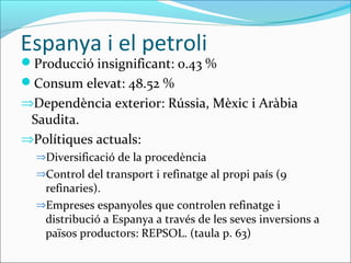 Espanya i el petroli
Producció insignificant: 0.43 %
Consum elevat: 48.52 %
⇒Dependència exterior: Rússia, Mèxic i Aràbia
 Saudita.
⇒Polítiques actuals:
  ⇒Diversificació de la procedència
  ⇒Control del transport i refinatge al propi país (9
   refinaries).
  ⇒Empreses espanyoles que controlen refinatge i
   distribució a Espanya a través de les seves inversions a
   països productors: REPSOL. (taula p. 63)
 